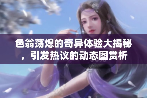 色翁荡熄的奇异体验大揭秘，引发热议的动态图赏析