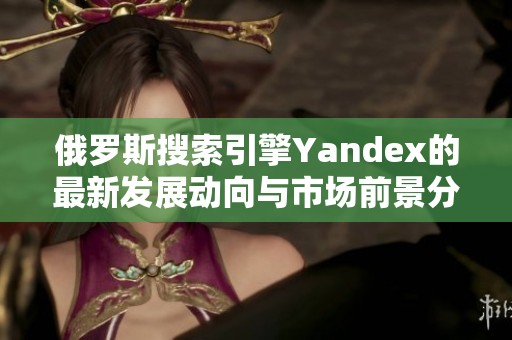俄罗斯搜索引擎Yandex的最新发展动向与市场前景分析