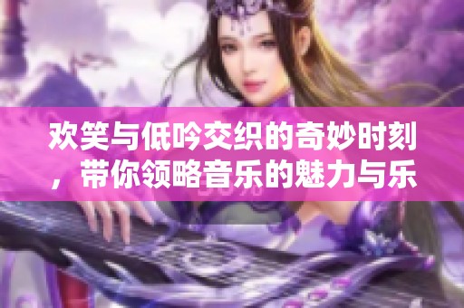 欢笑与低吟交织的奇妙时刻，带你领略音乐的魅力与乐趣