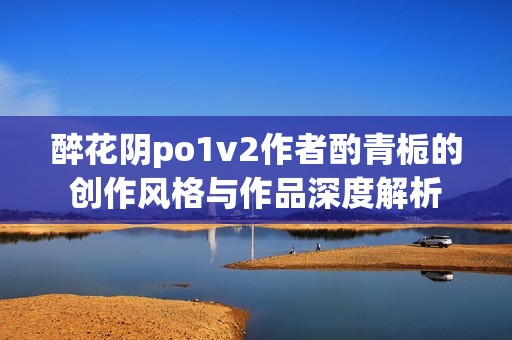 醉花阴po1v2作者酌青栀的创作风格与作品深度解析
