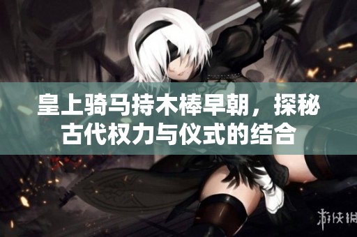 皇上骑马持木棒早朝，探秘古代权力与仪式的结合