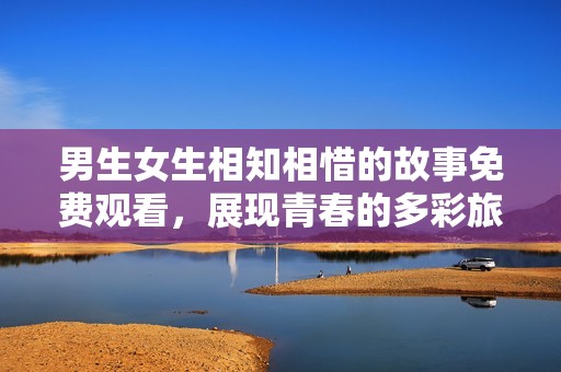 男生女生相知相惜的故事免费观看，展现青春的多彩旅程