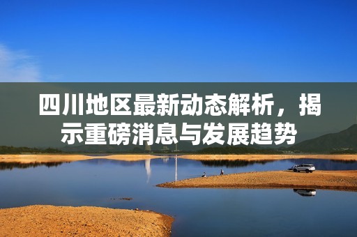 四川地区最新动态解析，揭示重磅消息与发展趋势