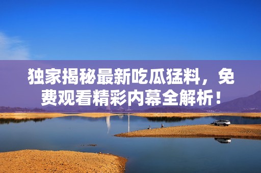 独家揭秘最新吃瓜猛料，免费观看精彩内幕全解析！