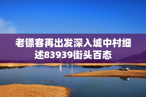 老镖客再出发深入城中村细述83939街头百态