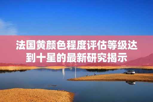 法国黄颜色程度评估等级达到十星的最新研究揭示
