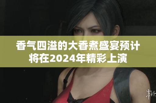 香气四溢的大香煮盛宴预计将在2024年精彩上演