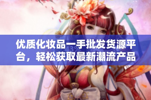 优质化妆品一手批发货源平台，轻松获取最新潮流产品