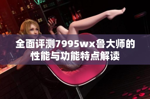 全面评测7995wx鲁大师的性能与功能特点解读