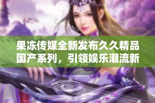 果冻传媒全新发布久久精品国产系列，引领娱乐潮流新风尚