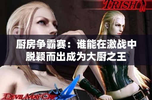 厨房争霸赛：谁能在激战中脱颖而出成为大厨之王