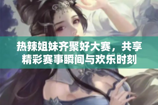 热辣姐妹齐聚好大赛，共享精彩赛事瞬间与欢乐时刻