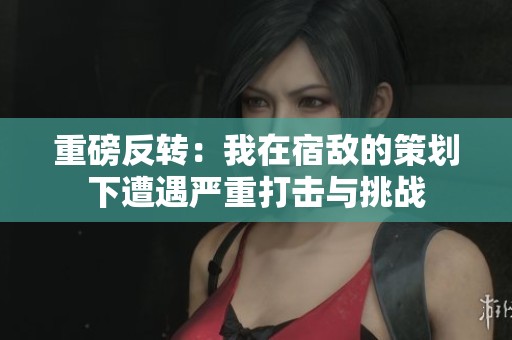 重磅反转：我在宿敌的策划下遭遇严重打击与挑战
