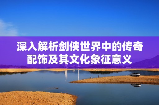 深入解析剑侠世界中的传奇配饰及其文化象征意义