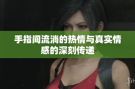 手指间流淌的热情与真实情感的深刻传递