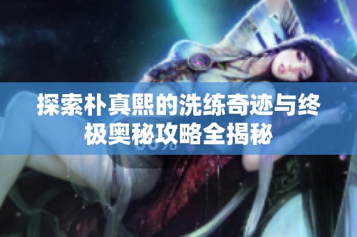 探索朴真熙的洗练奇迹与终极奥秘攻略全揭秘