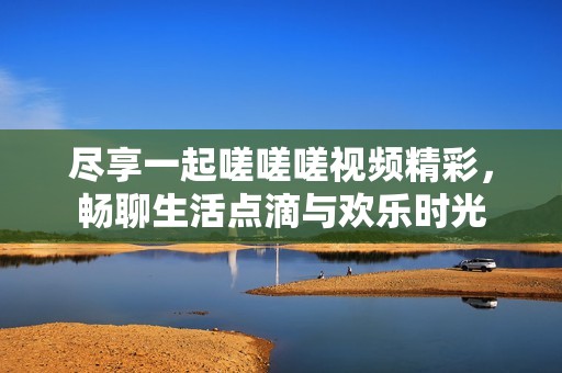 尽享一起嗟嗟嗟视频精彩，畅聊生活点滴与欢乐时光