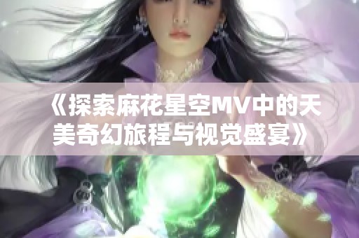 《探索麻花星空MV中的天美奇幻旅程与视觉盛宴》