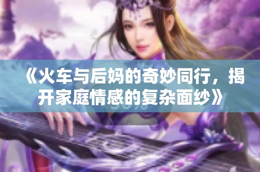 《火车与后妈的奇妙同行，揭开家庭情感的复杂面纱》