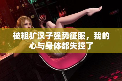 被粗犷汉子强势征服，我的心与身体都失控了