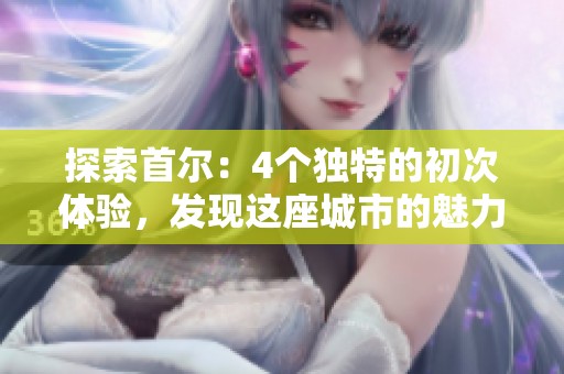 探索首尔：4个独特的初次体验，发现这座城市的魅力与风情