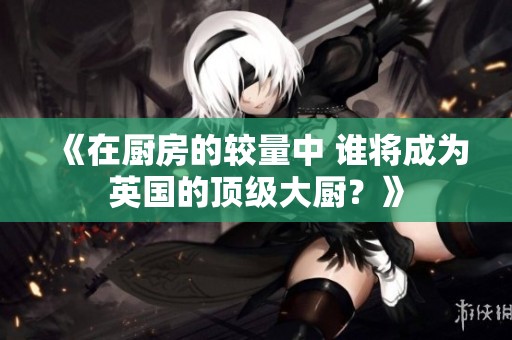 《在厨房的较量中 谁将成为英国的顶级大厨？》