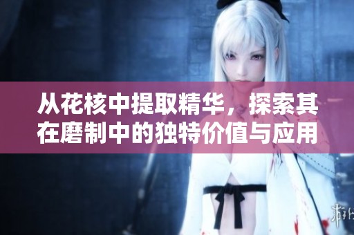 从花核中提取精华，探索其在磨制中的独特价值与应用