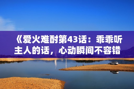 《爱火难酎第43话：乖乖听主人的话，心动瞬间不容错过》