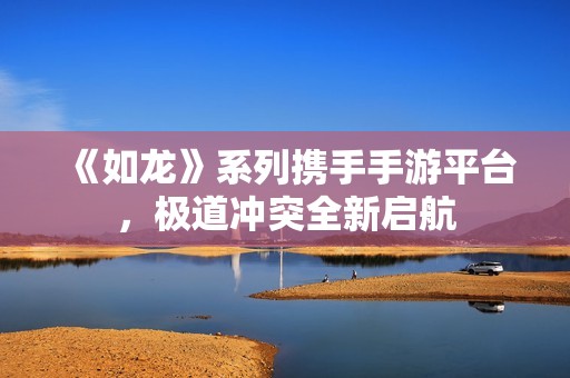 《如龙》系列携手手游平台，极道冲突全新启航