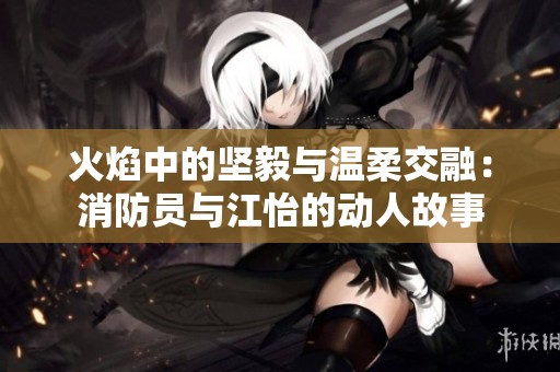 火焰中的坚毅与温柔交融：消防员与江怡的动人故事