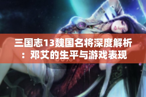 三国志13魏国名将深度解析：邓艾的生平与游戏表现