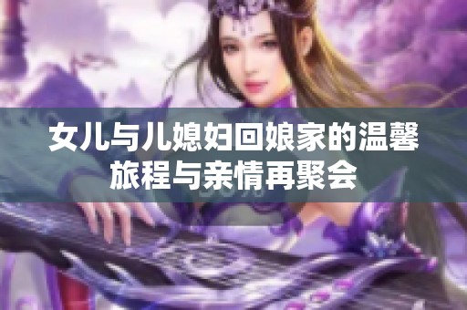女儿与儿媳妇回娘家的温馨旅程与亲情再聚会