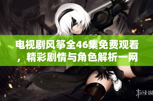 电视剧风筝全46集免费观看，精彩剧情与角色解析一网打尽