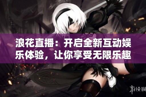 浪花直播：开启全新互动娱乐体验，让你享受无限乐趣