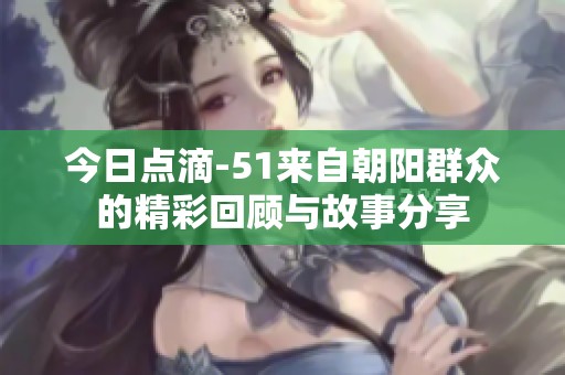 今日点滴-51来自朝阳群众的精彩回顾与故事分享