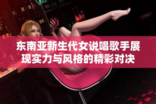 东南亚新生代女说唱歌手展现实力与风格的精彩对决