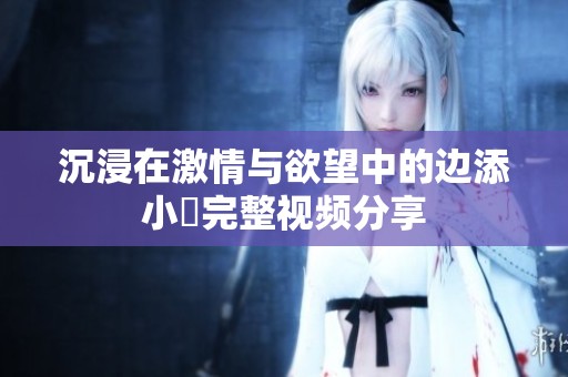 沉浸在激情与欲望中的边添小泬完整视频分享