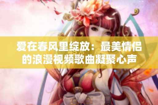 爱在春风里绽放：最美情侣的浪漫视频歌曲凝聚心声