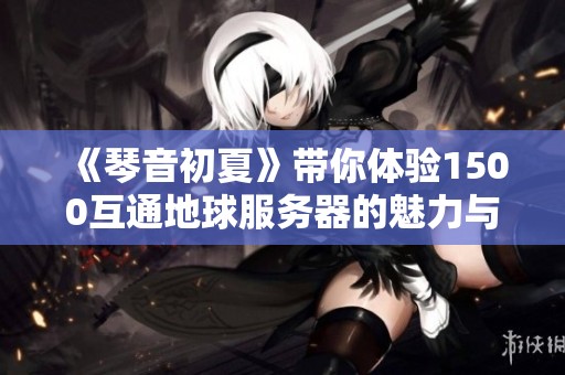 《琴音初夏》带你体验1500互通地球服务器的魅力与乐趣