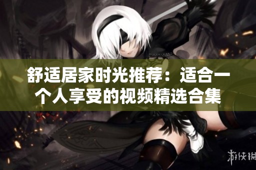 舒适居家时光推荐：适合一个人享受的视频精选合集