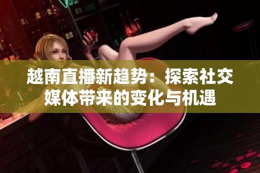 越南直播新趋势：探索社交媒体带来的变化与机遇
