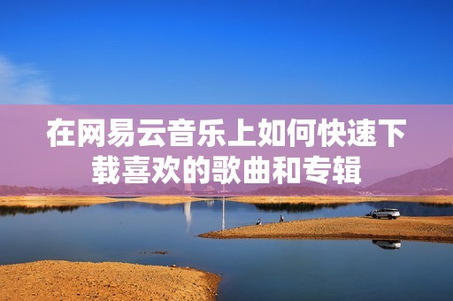 在网易云音乐上如何快速下载喜欢的歌曲和专辑