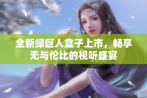 全新绿巨人盒子上市，畅享无与伦比的视听盛宴