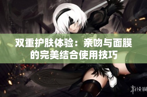 双重护肤体验：亲吻与面膜的完美结合使用技巧