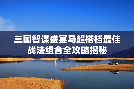 三国智谋盛宴马超搭档最佳战法组合全攻略揭秘