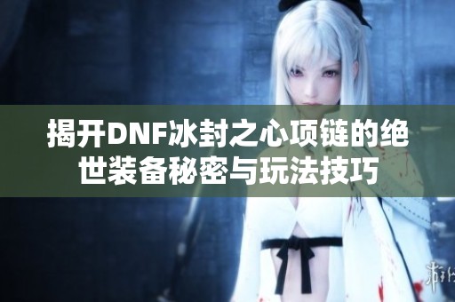 揭开DNF冰封之心项链的绝世装备秘密与玩法技巧