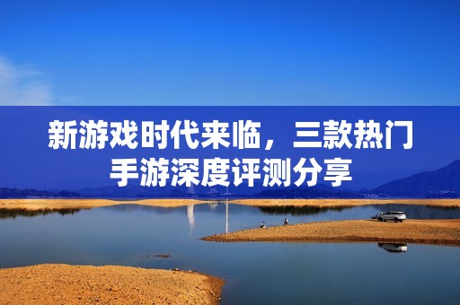 新游戏时代来临，三款热门手游深度评测分享