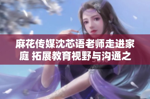 麻花传媒沈芯语老师走进家庭 拓展教育视野与沟通之桥