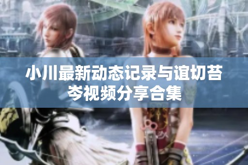 小川最新动态记录与谊切苔岑视频分享合集