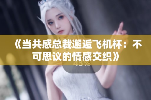 《当共感总裁邂逅飞机杯：不可思议的情感交织》